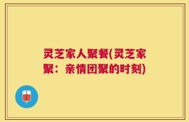 灵芝家人聚餐(灵芝家聚：亲情团聚的时刻)
