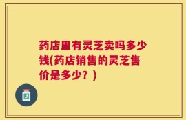 药店里有灵芝卖吗多少钱(药店销售的灵芝售价是多少？)