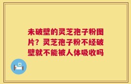 未破壁的灵芝孢子粉图片？灵芝孢子粉不经破壁就不能被人体吸收吗