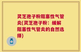 灵芝孢子粉阻塞性气管炎(灵芝孢子粉：缓解阻塞性气管炎的自然选择)
