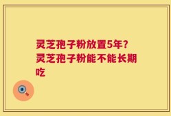 灵芝孢子粉放置5年？灵芝孢子粉能不能长期吃