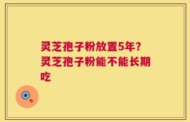 灵芝孢子粉放置5年？灵芝孢子粉能不能长期吃
