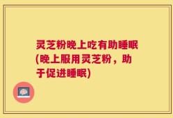 灵芝粉晚上吃有助睡眠(晚上服用灵芝粉，助于促进睡眠)