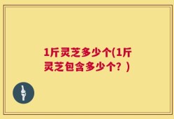 1斤灵芝多少个(1斤灵芝包含多少个？)