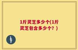 1斤灵芝多少个(1斤灵芝包含多少个？)
