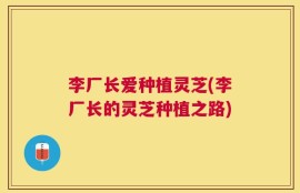 李厂长爱种植灵芝(李厂长的灵芝种植之路)