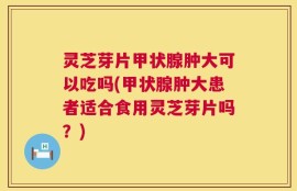 灵芝芽片甲状腺肿大可以吃吗(甲状腺肿大患者适合食用灵芝芽片吗？)