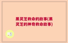 黑灵芝救命的故事(黑灵芝的神奇救命故事)