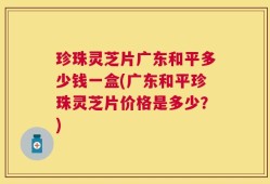 珍珠灵芝片广东和平多少钱一盒(广东和平珍珠灵芝片价格是多少？)