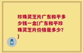珍珠灵芝片广东和平多少钱一盒(广东和平珍珠灵芝片价格是多少？)