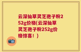 云深仙草灵芝孢子粉252g价格(云深仙草灵芝孢子粉252g价格惊喜！)