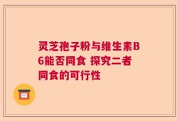 灵芝孢子粉与维生素B6能否同食 探究二者同食的可行性