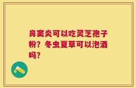 鼻窦炎可以吃灵芝孢子粉？冬虫夏草可以泡酒吗？