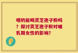 喂奶能喝灵芝孢子粉吗？探讨灵芝孢子粉对哺乳期女性的影响？