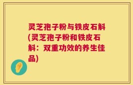 灵芝孢子粉与铁皮石斛(灵芝孢子粉和铁皮石斛：双重功效的养生佳品)
