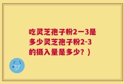 吃灵芝孢子粉2一3是多少灵芝孢子粉2-3的摄入量是多少？)