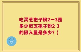 吃灵芝孢子粉2一3是多少灵芝孢子粉2-3的摄入量是多少？)