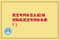 灵芝号列车怎么买(如何购买灵芝号列车车票？)