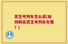 灵芝号列车怎么买(如何购买灵芝号列车车票？)