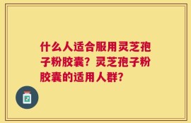 什么人适合服用灵芝孢子粉胶囊？灵芝孢子粉胶囊的适用人群？