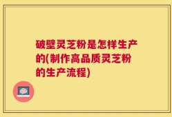 破壁灵芝粉是怎样生产的(制作高品质灵芝粉的生产流程)