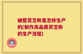 破壁灵芝粉是怎样生产的(制作高品质灵芝粉的生产流程)