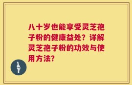 八十岁也能享受灵芝孢子粉的健康益处？详解灵芝孢子粉的功效与使用方法？