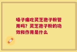 嗓子痛吃灵芝孢子粉管用吗？灵芝孢子粉的功效和作用是什么