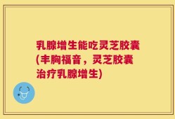 乳腺增生能吃灵芝胶囊(丰胸福音，灵芝胶囊治疗乳腺增生)