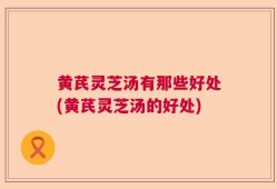 黄芪灵芝汤有那些好处(黄芪灵芝汤的好处)