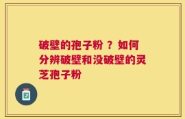 破壁的孢子粉 ？如何分辨破壁和没破壁的灵芝孢子粉