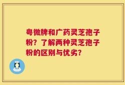 粤微牌和广药灵芝孢子粉？了解两种灵芝孢子粉的区别与优劣？