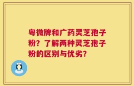 粤微牌和广药灵芝孢子粉？了解两种灵芝孢子粉的区别与优劣？