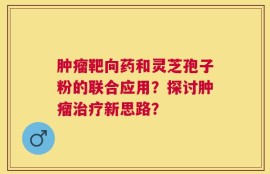肿瘤靶向药和灵芝孢子粉的联合应用？探讨肿瘤治疗新思路？
