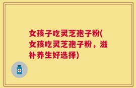 女孩子吃灵芝孢子粉(女孩吃灵芝孢子粉，滋补养生好选择)