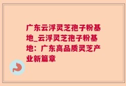 广东云浮灵芝孢子粉基地_云浮灵芝孢子粉基地：广东高品质灵芝产业新篇章
