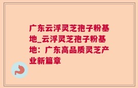 广东云浮灵芝孢子粉基地_云浮灵芝孢子粉基地：广东高品质灵芝产业新篇章