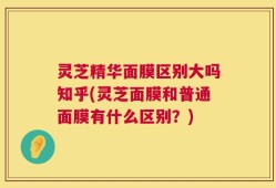 灵芝精华面膜区别大吗知乎(灵芝面膜和普通面膜有什么区别？)