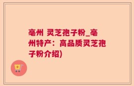 亳州 灵芝孢子粉_亳州特产：高品质灵芝孢子粉介绍)
