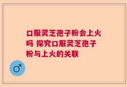 口服灵芝孢子粉会上火吗 探究口服灵芝孢子粉与上火的关联