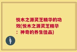 悦木之源灵芝精华的功效(悦木之源灵芝精华：神奇的养生佳品)