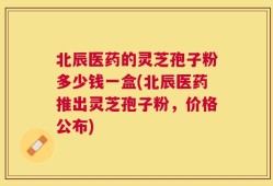 北辰医药的灵芝孢子粉多少钱一盒(北辰医药推出灵芝孢子粉，价格公布)