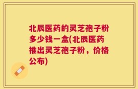 北辰医药的灵芝孢子粉多少钱一盒(北辰医药推出灵芝孢子粉，价格公布)