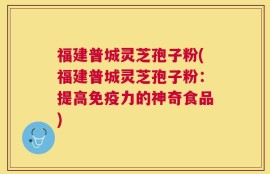 福建普城灵芝孢子粉(福建普城灵芝孢子粉：提高免疫力的神奇食品)