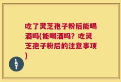 吃了灵芝孢子粉后能喝酒吗(能喝酒吗？吃灵芝孢子粉后的注意事项)