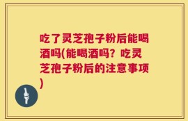 吃了灵芝孢子粉后能喝酒吗(能喝酒吗？吃灵芝孢子粉后的注意事项)