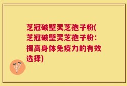 芝冠破壁灵芝孢子粉(芝冠破壁灵芝孢子粉：提高身体免疫力的有效选择)