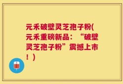 元禾破壁灵芝孢子粉(元禾重磅新品：“破壁灵芝孢子粉”震撼上市！)