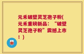 元禾破壁灵芝孢子粉(元禾重磅新品：“破壁灵芝孢子粉”震撼上市！)