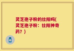 灵芝孢子粉的壮阳吗(灵芝孢子粉：壮阳神奇药？)